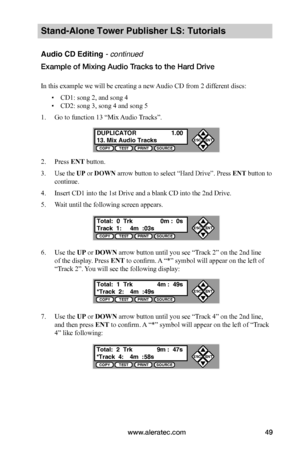 Page 55www.aleratec.com49
Stand-Alone Tower Publisher LS: Tutorials
Audio CD Editing - continued
Example of Mixing Audio Tracks to the Hard Drive  
In this example we will be creating a new Audio CD from 2 different discs: 
 ▪CD1: song 2, and song 4
 ▪CD2: song 3, song 4 and song 5
1. Go to function 13 “Mix Audio Tracks”.
2. Press ENT button.
3. Use the UP or DOWN arrow button to select “Hard Drive”. Press ENT button to 
continue.
4. Insert CD1 into the 1st Drive and a blank CD into the 2nd Drive.
5. Wait until...