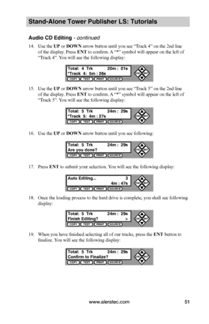 Page 57www.aleratec.com51
Stand-Alone Tower Publisher LS: Tutorials
Audio CD Editing - continued
14. Use the UP or DOWN arrow button until you see “Track 4” on the 2nd line 
of the display. Press ENT to confirm. A “*” symbol will appear on the left of 
“Track 4”. You will see the following display:
15. Use the UP or DOWN arrow button until you see “Track 5” on the 2nd line 
of the display. Press ENT to confirm. A “*” symbol will appear on the left of 
“Track 5”. You will see the following display:
16. Use the...