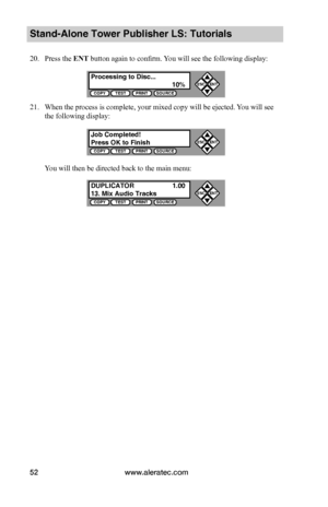 Page 58www.aleratec.com52
Stand-Alone Tower Publisher LS: Tutorials
20. Press the ENT button again to confirm. You will see the following display:
21. When the process is complete, your mixed copy will be ejected. You will see 
the following display:
You will then be directed back to the main menu:
Processing to Disc...  10%COPYTESTPRINTSOURCE
ESCENT


Job Completed!Press OK to FinishCOPYTESTPRINTSOURCE
ESCENT


DUPLICATOR  1.0013. Mix Audio TracksCOPYTESTPRINTSOURCE
ESCENT

              