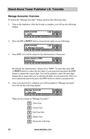 Page 60www.aleratec.com54
Stand-Alone Tower Publisher LS: Tutorials
Manage Accounts: Overview
To access the “Manage Accounts” feature, perform the following steps:
1. Turn on the duplicator. After the bootup is complete, you will see the following 
display:
2. Press the UP or DOWN button consecutively until you see following:
3. Press ENT. You will be asked for the Administrator’s Password.
By default, the Administrator’s Password is “0000”. To enter that, press UP 
or DOWN button to select the first digit of...