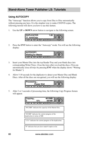 Page 66www.aleratec.com60
Stand-Alone Tower Publisher LS: Tutorials
Using AUTOCOPY
The “Autocopy” function allows you to copy from Disc to Disc automatically 
without pressing any keys. It is the simplest way to make CD/DVD copies. The 
following tutorial will show you how to use this feature.
1. Use the UP or DOWN arrow button to navigate to the following screen.
2. Press the ENT button to enter the “Autocopy” mode. You will see the following 
display:
3. Insert your Master Disc into the top Reader Tray and...