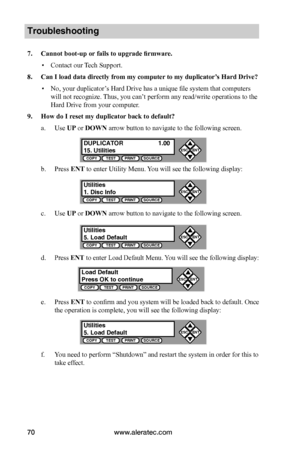 Page 76www.aleratec.com70
Troubleshooting
7. Cannot boot-up or fails to upgrade firmware.
 ▪Contact our Tech Support.
8. Can I load data directly from my computer to my duplicator’s Hard Drive?
 ▪No, your duplicator’s Hard Drive has a unique file system that computers 
will not recognize. Thus, you can’t perform any read/write operations to the 
Hard Drive from your computer.
9. How do I reset my duplicator back to default?
a. Use UP or DOWN arrow button to navigate to the following screen.
b. Press ENT to...