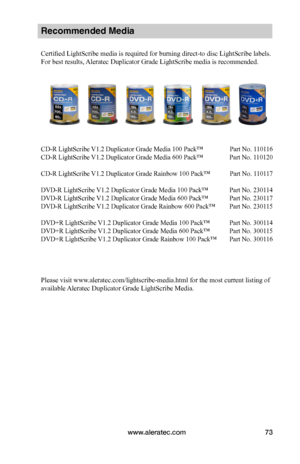 Page 79www.aleratec.com73
Recommended Media 
Certified LightScribe media is required for burning direct-to disc LightScribe labels. 
For best results, Aleratec Duplicator Grade LightScribe media is recommended.
CD-R LightScribe V1.2 Duplicator Grade Media 100 Pack™  Part No. 110116 
CD-R LightScribe V1.2 Duplicator Grade Media 600 Pack™  Part No. 110120
CD-R LightScribe V1.2 Duplicator Grade Rainbow 100 Pack™   Part No. 110117
DVD-R LightScribe V1.2 Duplicator Grade Media 100 Pack™  Part No. 230114
DVD-R...