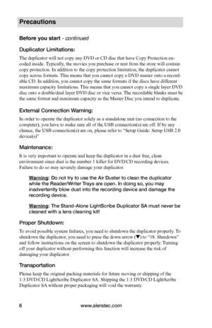 Page 12www.aleratec.com6
Precautions
Before you start - continued 
Duplicator Limitations:
The duplicator will not copy any DVD or CD disc that have Copy Protection en-
coded inside. Typically, the movies you purchase or rent from the store will contain 
copy protection. In addition to the copy protection limitation, the duplicator cannot 
copy across formats. This means that you cannot copy a DVD master onto a record-
able CD. In addition, you cannot copy the same formats if the discs have different 
maximum...