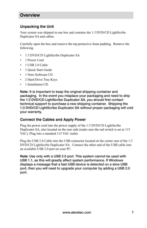 Page 13www.aleratec.com7
Overview
Unpacking the Unit
Your system was shipped in one box and contains the 1:3 DVD/CD LightScribe 
Duplicator SA and cables.
Carefully open the box and remove the top protective foam padding.  Remove the 
following:
• 1:3 DVD/CD LightScribe Duplicator SA
• 1 Power Cord
• 1 USB 2.0 Cable
• 1 Quick Start Guide
• 1 Nero Software CD
• 2 Hard Drive Tray Keys
• 1 Installation CD
Note: It is important to keep the original shipping container and 
packaging.  In the event you misplace your...
