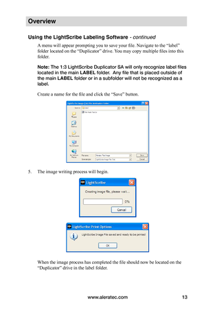 Page 19www.aleratec.com13
Overview
Using the LightScribe Labeling Software - continued
A menu will appear prompting you to save your file. Navigate to the “label” 
folder located on the “Duplicator” drive. You may copy multiple files into this 
folder. 
Note: The 1:3 LightScribe Duplicator SA will only recognize label files 
located in the main LABEL folder.  Any file that is placed outside of 
the main LABEL folder or in a subfolder will not be recognized as a 
label.
Create a name for the file and click the...