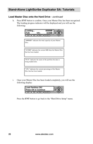 Page 32www.aleratec.com26
Stand-Alone LightScribe Duplicator SA: Tutorials
Load Master Disc onto the Hard Drive - continued
h. Press ENT button to confirm. Once your Master Disc has been recognized. 
The loading progress indicator will be displayed and you will see the 
following:
i. Once your Master Disc has been loaded completely, you will see the 
following display:
Press the ENT button to go back to the “Hard Drive Setup” menu.
“4000MB” indicates the total capacity of your Master Disc.
“423MB” indicates the...