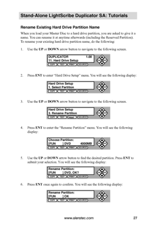 Page 33www.aleratec.com27
Stand-Alone LightScribe Duplicator SA: Tutorials
Rename Existing Hard Drive Partition Name
When you load your Master Disc to a hard drive partition, you are asked to give it a 
name. You can rename it at anytime afterwards (including the Reserved Partition). 
To rename your existing hard drive partition name, do the following:
1. Use the UP or DOWN arrow button to navigate to the following screen.
2. Press ENT to enter “Hard Drive Setup” menu. You will see the following display:
3. Use...