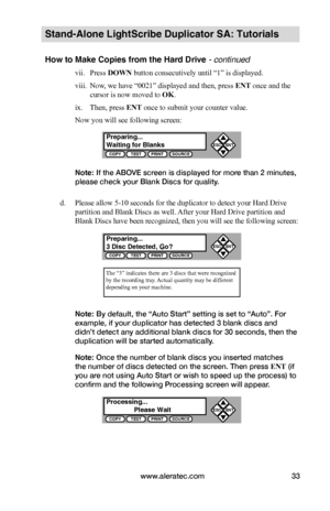 Page 39www.aleratec.com33
Stand-Alone LightScribe Duplicator SA: Tutorials
How to Make Copies from the Hard Drive - continued
vii. Press DOWN button consecutively until “1” is displayed.
viii. Now, we have “0021” displayed and then, press ENT once and the 
cursor is now moved to OK.
ix. Then, press ENT once to submit your counter value.
Now you will see following screen:
Note: If the ABOVE screen is displayed for more than 2 minutes, 
please check your Blank Discs for quality.
d. Please allow 5-10 seconds for...