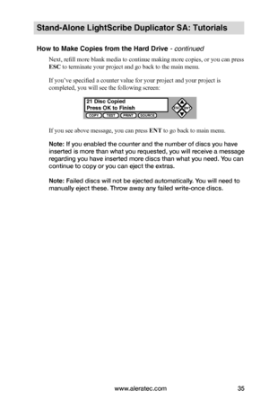 Page 41www.aleratec.com35
Stand-Alone LightScribe Duplicator SA: Tutorials
How to Make Copies from the Hard Drive - continued
Next, refill more blank media to continue making more copies, or you can press 
ESC to terminate your project and go back to the main menu.
If you’ve specified a counter value for your project and your project is 
completed, you will see the following screen:
If you see above message, you can press ENT to go back to main menu.
Note: If you enabled the counter and the number of discs you...