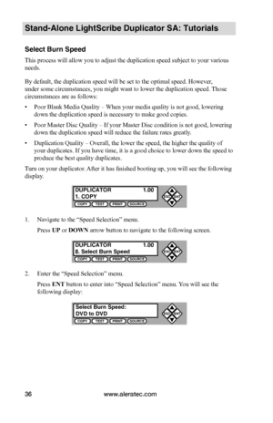 Page 42www.aleratec.com36
Stand-Alone LightScribe Duplicator SA: Tutorials
Select Burn Speed
This process will allow you to adjust the duplication speed subject to your various 
needs.
By default, the duplication speed will be set to the optimal speed. However, 
under some circumstances, you might want to lower the duplication speed.  Those 
circumstances are as follows:
• Poor Blank Media Quality – When your media quality is not good, lowering 
down the duplication speed is necessary to make good copies.
•...