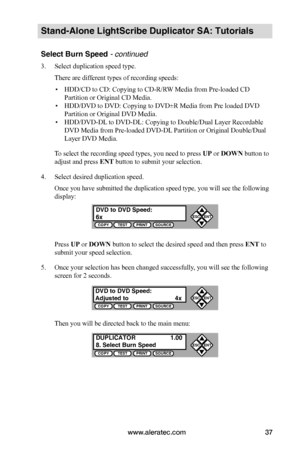 Page 43www.aleratec.com37
Stand-Alone LightScribe Duplicator SA: Tutorials
Select Burn Speed - continued 
3. Select duplication speed type.
There are different types of recording speeds:
 ▪HDD/CD to CD: Copying to CD-R/RW Media from Pre-loaded CD 
Partition or Original CD Media.
 ▪HDD/DVD to DVD: Copying to DVD±R Media from Pre loaded DVD 
Partition or Original DVD Media.
 ▪HDD/DVD-DL to DVD-DL: Copying to Double/Dual Layer Recordable 
DVD Media from Pre-loaded DVD-DL Partition or Original Double/Dual 
Layer...