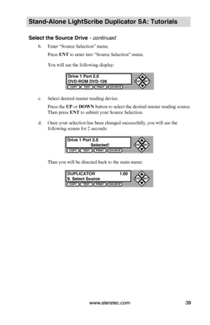 Page 45www.aleratec.com39
Stand-Alone LightScribe Duplicator SA: Tutorials
Select the Source Drive - continued 
b. Enter “Source Selection” menu.
Press ENT to enter into “Source Selection” menu.
You will see the following display:
c. Select desired master reading device.
Press the UP or DOWN button to select the desired master reading source. 
Then press ENT to submit your Source Selection.
d. Once your selection has been changed successfully, you will see the 
following screen for 2 seconds:
Then you will be...