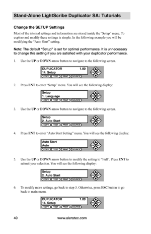 Page 46www.aleratec.com40
Stand-Alone LightScribe Duplicator SA: Tutorials
Change the SETUP Settings
Most of the internal settings and information are stored inside the “Setup” menu. To 
explore and modify these settings is simple. In the following example you will be 
modifying the “Auto Start” setting. 
Note: The default “Setup” is set for optimal performance. It is unnecessary 
to change this setting if you are satisfied with your duplicator performance.
1. Use the UP or DOWN arrow button to navigate to the...