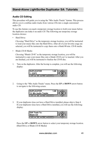 Page 47www.aleratec.com41
Stand-Alone LightScribe Duplicator SA: Tutorials
Audio CD Editing
This procedure will guide you in using the “Mix Audio Tracks” feature. This process 
allows you to combine audio tracks from various CDs into a single customized 
audio CD.
To use this feature you need a temporary storage location to hold your music before 
the duplicator can make it an audio CD. The following are temporary storage 
location choices:
• Hard Drive:
Choosing “Hard Drive” as the temporary storage location,...