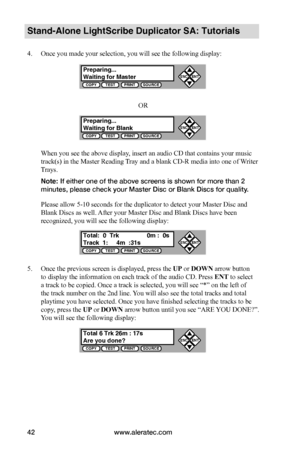 Page 48www.aleratec.com42
Stand-Alone LightScribe Duplicator SA: Tutorials
4. Once you made your selection, you will see the following display:
OR
When you see the above display, insert an audio CD that contains your music 
track(s) in the Master Reading Tray and a blank CD-R media into one of Writer 
Trays.
Note: If either one of the above screens is shown for more than 2 
minutes, please check your Master Disc or Blank Discs for quality.
Please allow 5-10 seconds for the duplicator to detect your Master Disc...