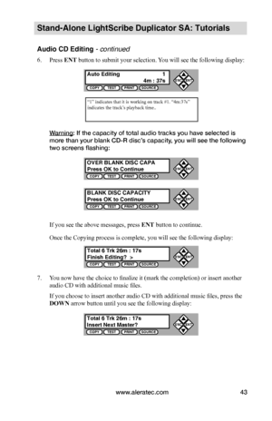 Page 49www.aleratec.com43
Stand-Alone LightScribe Duplicator SA: Tutorials
Audio CD Editing - continued 
6. Press ENT button to submit your selection. You will see the following display:
Warning: If the capacity of total audio tracks you have selected is 
more than your blank CD-R disc’s capacity, you will see the following 
two screens flashing:
If you see the above messages, press ENT button to continue.
Once the Copying process is complete, you will see the following display:
7. You now have the choice to...