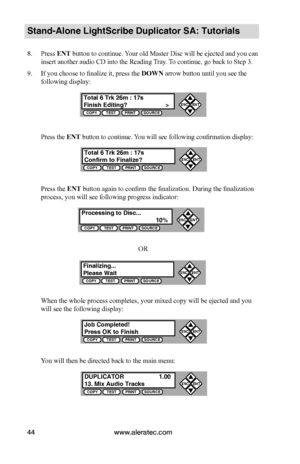 Page 50www.aleratec.com44
Stand-Alone LightScribe Duplicator SA: Tutorials
8. Press ENT button to continue. Your old Master Disc will be ejected and you can 
insert another audio CD into the Reading Tray. To continue, go back to Step 3.
9. If you choose to finalize it, press the DOWN arrow button until you see the 
following display:
Press the ENT button to continue. You will see following confirmation display:
Press the ENT	button again to confirm the finalization. During the finalization 
process, you will...