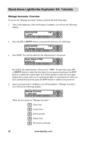 Page 56www.aleratec.com50
Stand-Alone LightScribe Duplicator SA: Tutorials
Manage Accounts: Overview
To access the “Manage Accounts” feature, perform the following steps:
1. Turn on the duplicator. After the bootup is complete, you will see the following 
display:
2. Press the UP or DOWN button consecutively until you see following:
3. Press ENT. You will be asked for the Administrator’s Password.
By default, the Administrator’s Password is “0000”. To enter that, press UP 
or DOWN button to select the first...