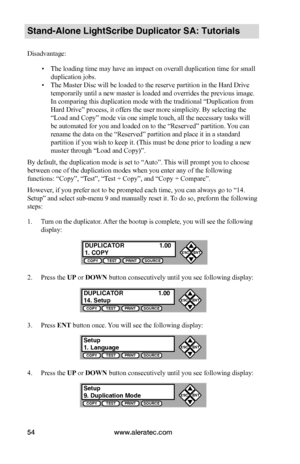 Page 60www.aleratec.com54
Stand-Alone LightScribe Duplicator SA: Tutorials
Disadvantage:
 ▪The loading time may have an impact on overall duplication time for small 
duplication jobs.
 ▪The Master Disc will be loaded to the reserve partition in the Hard Drive 
temporarily until a new master is loaded and overrides the previous image. 
In comparing this duplication mode with the traditional “Duplication from 
Hard Drive” process, it offers the user more simplicity. By selecting the 
“Load and Copy” mode via one...