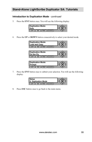 Page 61www.aleratec.com55
Stand-Alone LightScribe Duplicator SA: Tutorials
Introduction to Duplication Mode - continued 
5. Press the ENT button once. You will see the following display:
6. Press the UP or DOWN button consecutively to select your desired mode.
7. Press the ENT button once to submit your selection. You will see the following 
display:
8. Press ESC button once to go back to the main menu. 
Duplication Mode:AutoCOPYTESTPRINTSOURCE
ESCENT


Setup9. Duplication ModeCOPYTESTPRINTSOURCE
ESCENT

...