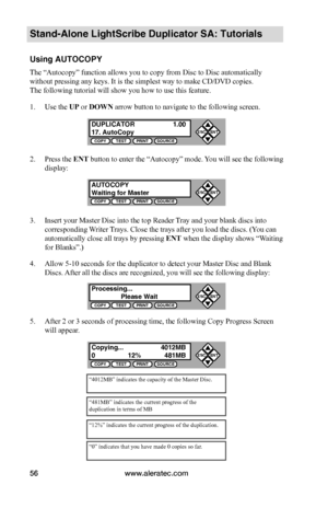 Page 62www.aleratec.com56
Stand-Alone LightScribe Duplicator SA: Tutorials
Using AUTOCOPY
The “Autocopy” function allows you to copy from Disc to Disc automatically 
without pressing any keys. It is the simplest way to make CD/DVD copies.  
The following tutorial will show you how to use this feature.
1. Use the UP or DOWN arrow button to navigate to the following screen.
2. Press the ENT button to enter the “Autocopy” mode. You will see the following 
display:
3. Insert your Master Disc into the top Reader...