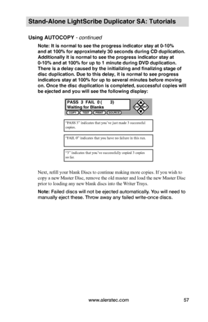 Page 63www.aleratec.com57
Stand-Alone LightScribe Duplicator SA: Tutorials
Using AUTOCOPY - continued 
Note: It is normal to see the progress indicator stay at 0-10%  
and at 100% for approximately 30 seconds during CD duplication. 
Additionally it is normal to see the progress indicator stay at 
0-10% and at 100% for up to 1 minute during DVD duplication. 
There is a delay caused by the initializing and finalizing stage of 
disc duplication. Due to this delay, it is normal to see progress 
indicators stay at...