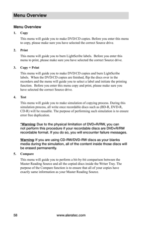 Page 64www.aleratec.com58
Menu Overview
Menu Overview
1.	Copy
This menu will guide you to make DVD/CD copies. Before you enter this menu 
to copy, please make sure you have selected the correct Source drive. 
2.	Print
This menu will guide you to burn LightScribe labels.  Before you enter this 
menu to print, please make sure you have selected the correct Source drive.
3.	Copy	+	Print
This menu will guide you to make DVD/CD copies and burn LightScribe 
labels.  When the DVD/CD copies are finished, flip the discs...