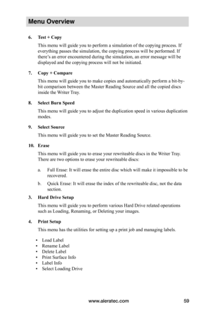 Page 65www.aleratec.com59
Menu Overview
6.	Test	+	Copy
This menu will guide you to perform a simulation of the copying process. If 
everything passes the simulation, the copying process will be performed. If 
there’s an error encountered during the simulation, an error message will be 
displayed and the copying process will not be initiated.
7.	Copy	+	Compare
This menu will guide you to make copies and automatically perform a bit-by-
bit comparison between the Master Reading Source and all the copied discs...