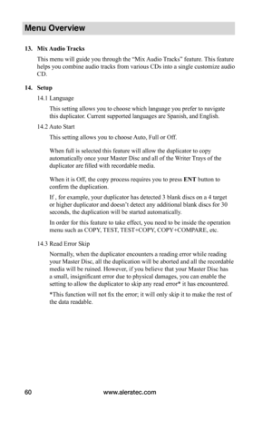 Page 66www.aleratec.com60
Menu Overview
13.	Mix	Audio	 Tracks
This menu will guide you through the “Mix Audio Tracks” feature. This feature 
helps you combine audio tracks from various CDs into a single customize audio 
CD. 
14.	Setup
14.1 Language
This setting allows you to choose which language you prefer to navigate 
this duplicator. Current supported languages are Spanish, and English.
14.2 Auto Start
This setting allows you to choose Auto, Full or Off.
When full is selected this feature will allow the...