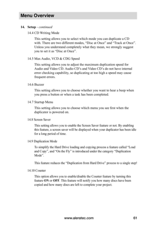 Page 67www.aleratec.com61
Menu Overview
14.	Setup - continued
14.4 CD Writing Mode
This setting allows you to select which mode you can duplicate a CD 
with. There are two different modes, “Disc at Once” and “Track at Once”. 
Unless you understand completely what they mean, we strongly suggest 
you to set it as “Disc at Once”.
14.5 Max Audio, VCD & CDG Speed
This setting allows you to adjust the maximum duplication speed for 
Audio and Video CD. Audio CD’s and Video CD’s do not have internal 
error checking...
