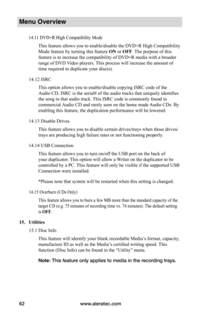 Page 68www.aleratec.com62
Menu Overview
14.11 DVD+R High Compatibility Mode
This feature allows you to enable/disable the DVD+R High Compatibility 
Mode feature by turning this feature ON or OFF. The purpose of this 
feature is to increase the compatibility of DVD+R media with a broader 
range of DVD Video players. This process will increase the amount of 
time required to duplicate your disc(s).
14.12 ISRC
This option allows you to enable/disable copying ISRC code of the 
Audio CD. ISRC is the serial# of the...