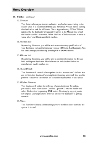 Page 69www.aleratec.com63
Menu Overview
15.	Utilities - continued 
15.2 Prescan
This feature allows you to scan and detect any bad sectors existing in the 
Master Disc. It is recommended that you perform a Prescan before starting 
the duplication task for all Master Discs. Approximately 50% of failures 
reported by the duplicator are caused by errors in the Master Disc which 
the Reader couldn’t overcome. When this kind of failure occurs, it tends to 
waste all of your blank recordable medias. 
15.3 System...