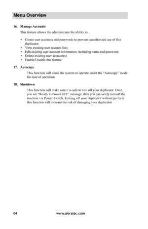 Page 70www.aleratec.com64
Menu Overview
16.	Manage	Accounts
This feature allows the administrator the ability to:
 ▪Create user accounts and passwords to prevent unauthorized use of this 
duplicator.
 ▪View existing user account lists
 ▪Edit existing user account information, including name and password.
 ▪Delete existing user account(s).
 ▪Enable/Disable this feature.
17.	Autocopy
This function will allow the system to operate under the “Autocopy” mode 
for ease of operation. 
18.	Shutdown
This function will...