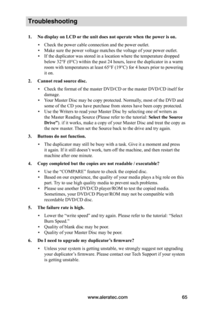 Page 71www.aleratec.com65
Troubleshooting
1.	No	display	on	LCD	or	the	unit	does	not	operate	when	the	power 	is	on.
 ▪Check the power cable connection and the power outlet.
 ▪Make sure the power voltage matches the voltage of your power outlet.
 ▪If the duplicator was stored in a location where the temperature dropped 
below 32°F (0°C) within the past 24 hours, leave the duplicator in a warm 
room with temperatures at least 65°F (19°C) for 4 hours prior to powering 
it on.
2.	Cannot	read	source	disc.
 ▪Check the...