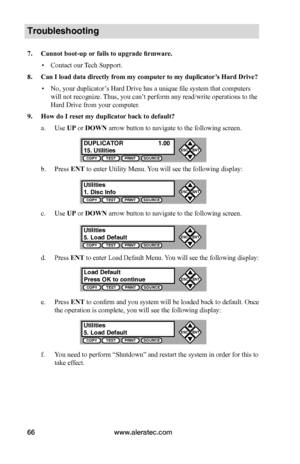 Page 72www.aleratec.com66
Troubleshooting
7.	Cannot	boot-up	or	fails	to	upgrade	firmware.
 ▪Contact our Tech Support.
8.	Can	I	load	data	directly	from	my	computer 	to	my	duplicator’s	Hard	Drive?
 ▪No, your duplicator’s Hard Drive has a unique file system that computers 
will not recognize. Thus, you can’t perform any read/write operations to the 
Hard Drive from your computer.
9.	How	do	I	reset	my	duplicator	back	to	default?
a. Use UP or DOWN arrow button to navigate to the following screen.
b. Press ENT to...