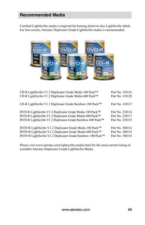 Page 75www.aleratec.com69
Recommended Media 
Certified LightScribe media is required for burning direct-to disc LightScribe labels. 
For best results, Aleratec Duplicator Grade LightScribe media is recommended.
CD-R LightScribe V1.2 Duplicator Grade Media 100 Pack™  Part No. 110116 
CD-R LightScribe V1.2 Duplicator Grade Media 600 Pack™  Part No. 110120
CD-R LightScribe V1.2 Duplicator Grade Rainbow 100 Pack™   Part No. 110117
DVD-R LightScribe V1.2 Duplicator Grade Media 100 Pack™  Part No. 230114
DVD-R...