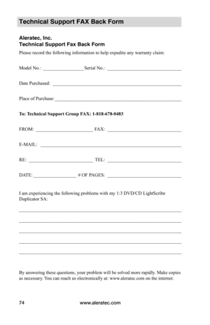 Page 80www.aleratec.com74
Technical Support FAX Back Form
Aleratec, Inc.
Technical Support Fax Back Form
Please record the following information to help expedite any warranty claim:
Model No.: _________________Serial No.:  _______________________________
Date Purchased:  ______________________________________________________
Place of Purchase: _____________________________________________________
To:	 Technical	Support	Group	FAX:	1-818-678-0483
FROM: ________________________FAX:...