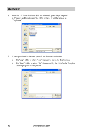 Page 16www.aleratec.com10
Overview
6. After the 1:7 Tower Publisher SLS has rebooted, go to “My Computer” 
in Windows and look to see if the HDD is there.  It will be labeled as 
“Duplicator”.
7. If you open the drive location you will see three or four folders.
a. The “dup” folder is where  “.iso” files can be put in for disc burning.
b. The “label” folder is where “.lsi” files created by the LightScribe Template 
Labeler program will be placed.  