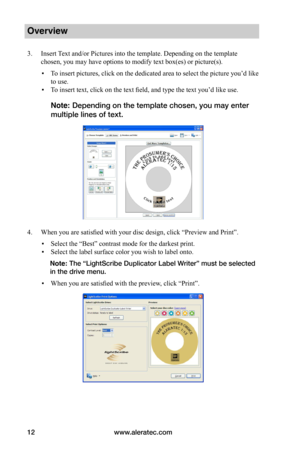 Page 18www.aleratec.com12
Overview
3. Insert Text and/or Pictures into the template. Depending on the template 
chosen, you may have options to modify text box(es) or picture(s).
 ▪To insert pictures, click on the dedicated area to select the picture you’d like 
to use. 
 ▪To insert text, click on the text field, and type the text you’d like use. 
Note: Depending on the template chosen, you may enter 
multiple lines of text.
4. When you are satisfied with your disc design, click “Preview and Print”.
 ▪Select...
