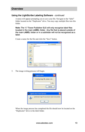 Page 19www.aleratec.com13
Overview
Using the LightScribe Labeling Software - continued
A menu will appear prompting you to save your file. Navigate to the “label” 
folder located on the “Duplicator” drive. You may copy multiple files into this 
folder. 
Note: The 1:7 Tower Publisher SLS will only recognize label files 
located in the main LABEL folder.  Any file that is placed outside of 
the main LABEL folder or in a subfolder will not be recognized as a 
label.
Create a name for the file and click the “Save”...