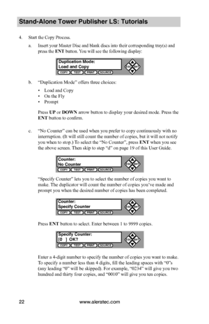 Page 28www.aleratec.com22
Stand-Alone Tower Publisher LS: Tutorials
4. Start the Copy Process.
a. Insert your Master Disc and blank discs into their corresponding tray(s) and 
press the ENT button. You will see the following display:
b. “Duplication Mode” offers three choices:
 ▪Load and Copy
 ▪On the Fly
 ▪Prompt
Press UP or DOWN arrow button to display your desired mode. Press the 
ENT button to confirm.
c. “No Counter” can be used when you prefer to copy continuously with no 
interruption. (It will still...