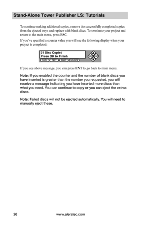 Page 32www.aleratec.com26
Stand-Alone Tower Publisher LS: Tutorials
To continue making additional copies, remove the successfully completed copies 
from the ejected trays and replace with blank discs. To terminate your project and 
return to the main menu, press ESC. 
If you’ve specified a counter value you will see the following display when your 
project is completed:
If you see above message, you can press ENT to go back to main menu.
Note: If you enabled the counter and the number of blank discs you 
have...