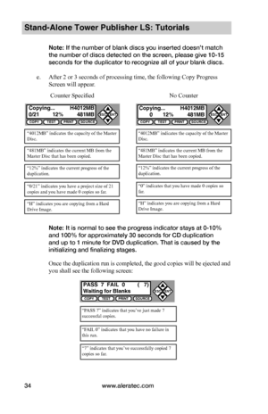 Page 40www.aleratec.com34
Stand-Alone Tower Publisher LS: Tutorials
Note: If the number of blank discs you inserted doesn’t match 
the number of discs detected on the screen, please give 10-15 
seconds for the duplicator to recognize all of your blank discs.
e. After 2 or 3 seconds of processing time, the following Copy Progress 
Screen will appear.
Note: It is normal to see the progress indicator stays at 0-10% 
and 100% for approximately 30 seconds for CD duplication 
and up to 1 minute for DVD duplication....