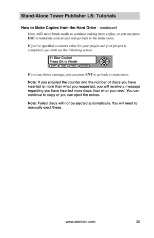 Page 41www.aleratec.com35
Stand-Alone Tower Publisher LS: Tutorials
How to Make Copies from the Hard Drive - continued
Next, refill more blank media to continue making more copies, or you can press 
ESC to terminate your project and go back to the main menu.
If you’ve specified a counter value for your project and your project is 
completed, you shall see the following screen:
If you see above message, you can press ENT to go back to main menu.
Note: If you enabled the counter and the number of discs you have...