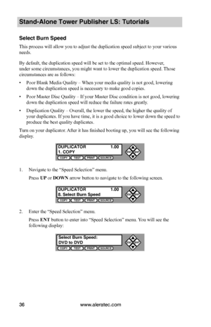 Page 42www.aleratec.com36
Stand-Alone Tower Publisher LS: Tutorials
Select Burn Speed
This process will allow you to adjust the duplication speed subject to your various 
needs.
By default, the duplication speed will be set to the optimal speed. However, 
under some circumstances, you might want to lower the duplication speed.  Those 
circumstances are as follows:
• Poor Blank Media Quality – When your media quality is not good, lowering 
down the duplication speed is necessary to make good copies.
• Poor...