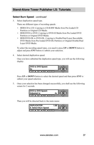 Page 43www.aleratec.com37
Stand-Alone Tower Publisher LS: Tutorials
Select Burn Speed - continued 
3. Select duplication speed type.
There are different types of recording speeds:
 ▪HDD/CD to CD: Copying to CD-R/RW Media from Pre-loaded CD 
Partition or Original CD Media.
 ▪HDD/DVD to DVD: Copying to DVD±R Media from Pre loaded DVD 
Partition or Original DVD Media.
 ▪HDD/DVD-DL to DVD-DL: Copying to Double/Dual Layer Recordable 
DVD Media from Pre-loaded DVD-DL Partition or Original Double/Dual 
Layer DVD...