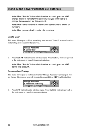 Page 66www.aleratec.com60
Stand-Alone Tower Publisher LS: Tutorials
Note: User “Admin” is the administrative account, you can NOT 
change the user name for this account, but you will be able to 
change the password for this account.
Note: User name consists of maximum 8 alphanumeric letters or 
numbers.
Note: User password will consist of 4 numbers. 
Delete User
This menu allows you to delete an existing user account. You will be asked to select 
and existing user account to be removed.
1. Press the ENT button...