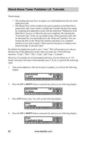 Page 68www.aleratec.com62
Stand-Alone Tower Publisher LS: Tutorials
Disadvantage:
 ▪The loading time may have an impact on overall duplication time for small 
duplication jobs.
 ▪The Master Disc will be loaded to the reserve partition in the Hard Drive 
temporarily until a new master is loaded and overrides the previous image. 
In comparing this duplication mode with the traditional “Duplication from 
Hard Drive” process, it offers the user more simplicity. By selecting the 
“Load and Copy” mode via one simple...