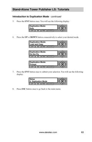 Page 69www.aleratec.com63
Stand-Alone Tower Publisher LS: Tutorials
Introduction to Duplication Mode - continued 
5. Press the ENT button once. You will see the following display:
6. Press the UP or DOWN button consecutively to select your desired mode.
7. Press the ENT button once to submit your selection. You will see the following 
display:
8. Press ESC button once to go back to the main menu. 
Duplication Mode:AutoCOPYTESTPRINTSOURCE
ESCENT


Setup9. Duplication ModeCOPYTESTPRINTSOURCE
ESCENT

...